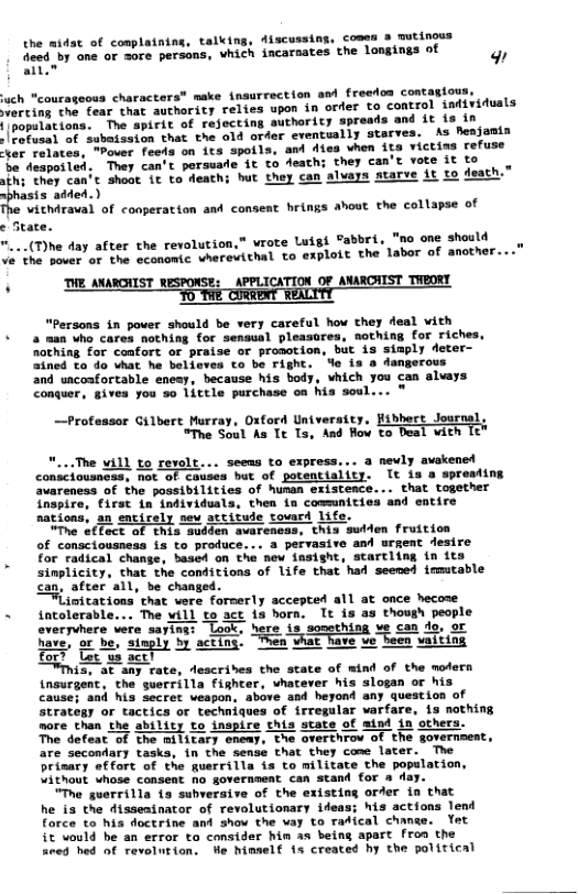 the aidat of conplatning, talking, discussing, coses 3 mutinous fieed by one or more persons, which incarnates the lngings of w all” * make insurrection and freedon contagious, erting the fear that authority relies upon in order to control individuals {|populations. The spirit of rejecting authority spreads and it is in | Fefusal of subaission that the old order eventually starves. As Benjomin ver relates, "Pover feeds on its spoils, and dles vhen its victina refuse Je despoiled. They can’t porsuade it to death; they can’t vote it to Ther can’t shoat I to Aeathi but they can alvays starve it to death is added.) vithiraval of conperation and consent hrings ahout the collapse of e State. "...(Thhe day after the revolution,” vrote Luigi abbri, "no one should Ve the pover of the economic wherevithal to exploit the labor of another... H THE ANARGIIST RESPONSE: APPLICATION OF ANARCHIST TWEORY. "Persons in power should be very careful how they deal vith a man who cares nothing for sensual pleasores, nothing for riches, Rothing for coafort o praise or promotion, but is simply deter- 2ined to do vhat he believes to be right. Yo is a dangerous and uacoafortable enesy, because his body, vhich you can alvays Conquer, gives you %o little purchase on his soul... ™ coteasor Gilbere Murray, Osford Univeraicy, fibbort Josrnal, “The Soul As Tt Ts, And Row to Deal with 16 seens to express. .. a nevly avakened conseiousness, ot of Couses bat of potentiality. It is o spresting “vareness of the possibilities of hunan existence... that together Thspira, first in’ individusla, then {n communicies and entire sations, an entirely sew stcitude tousrd Li “The eflect of this suiden avareneas, this swiden fruition of consclousness is to produce. .. a pervasive and urgent desi . for radical change, based on the new insight, scartling in 1 simplicity, that the conditions of life that had seened irmutable Can, after all, be changed. itations that vere formerly sccepted all at once hecose ~ intolerable... The vill to sct ia horn. It is as thosgh people are saying: “Look, here is sosething ve can do, or. o e “sieply 3y acting’ e e e e vaittns or? Lot us act! et any rate, descrides the seate of wind of the mofern tnsurgent, the guerrilla fighter, whatever his slogan or his cause; and his secrer eapon. above and heyond any question of strategy or tactics or techniques of irregular arfare, is nothing more than the ability to inspire this state of mind in others. The defeat of the military eneay, the overthrow of the governmeat, are secondary tasks, in the sense that they come later. The prisary offort of the guerrilla is to militate the population, Vithout whose consent no government can stand for & da “The guerrilla {a subveraive of the existing order in that he is the disseminator of revolutionary ideas: his actions lend force to his doctrine and show the vay to radical chanse. Yot it vould be an error to consider hin as being apart froa the aned hed of revolurion. e himelf 1s created hy the polirical